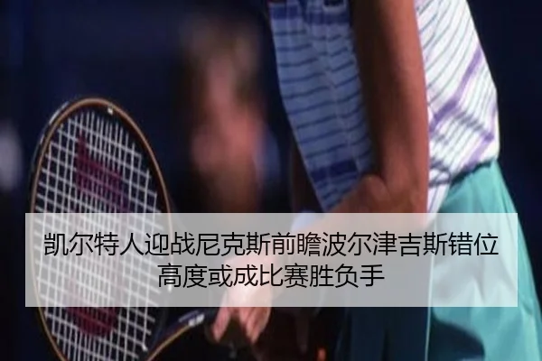 凯尔特人迎战尼克斯前瞻波尔津吉斯错位高度或成比赛胜负手（okooo）