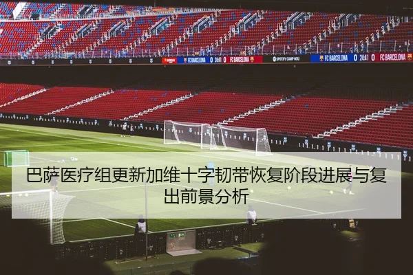 巴萨医疗组更新加维十字韧带恢复阶段进展与复出前景分析（okooo）