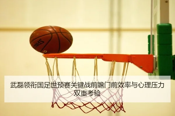 武磊领衔国足世预赛关键战前瞻门前效率与心理压力双重考验（okooo）